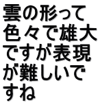 雲の形って 色々で雄大 ですが表現 が難しいで すね