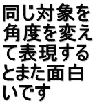 同じ対象を 角度を変え て表現する とまた面白 いです