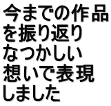 今までの作品 を振り返り　 なつかしい 想いで表現 しました