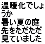 温暖化でしょ うか　 暑い夏の庭 先をただただ 見ていました