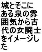 城とそこに ある泉の雰 囲気から古 代の女闘士 をイメージし た
