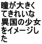 瞳が大きく てきれいな 異国の少女 をイメージし た