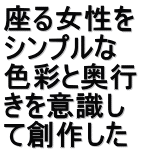 座る女性を シンプルな 色彩と奥行 きを意識し て創作した