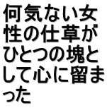 何気ない女 性の仕草が ひとつの塊と して心に留ま った