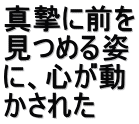 真摯に前を 見つめる姿 に、心が動 かされた