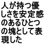 人が持つ優 しさを安定感 のあるひとつ の塊として表 現した