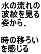 水の流れの 波紋を見る 姿から、  時の移ろい を感じる