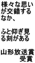 様々な思い が交錯する なか、  ふと仰ぎ見 る刻がある  山形放送賞 　　　　受賞