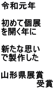 令和元年  初めて個展 を開く年に  新たな思い で製作した　  山形県展賞 　　　　　　受賞