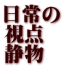 日常の 視点　 静物